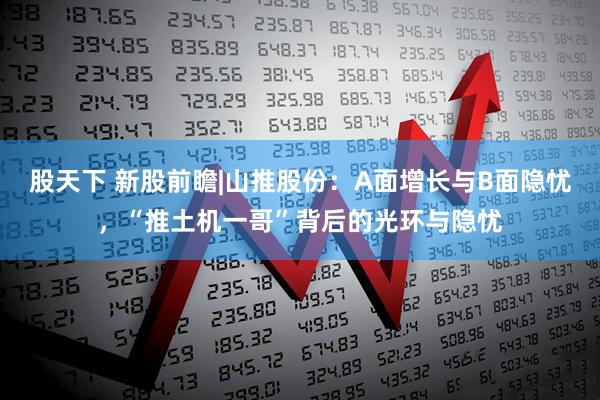 股天下 新股前瞻|山推股份：A面增长与B面隐忧，“推土机一哥”背后的光环与隐忧